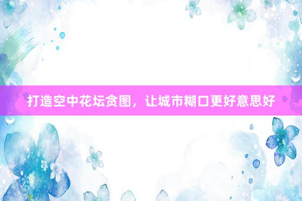 打造空中花坛贪图，让城市糊口更好意思好