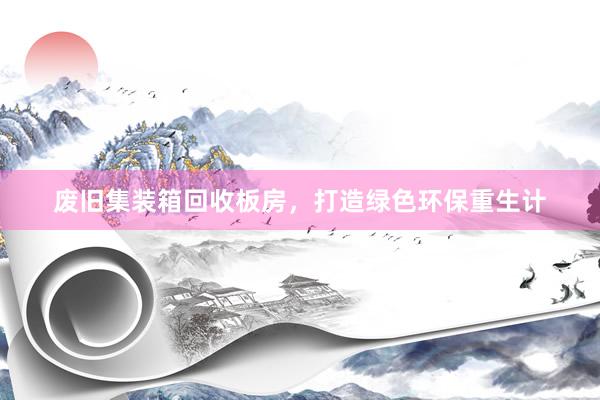 废旧集装箱回收板房，打造绿色环保重生计