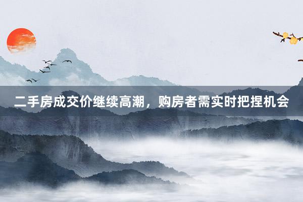二手房成交价继续高潮，购房者需实时把捏机会